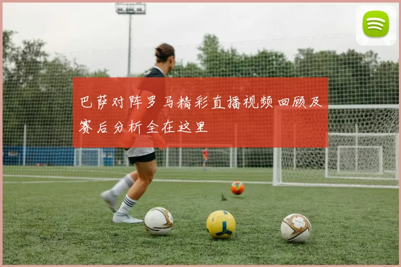 巴萨对阵罗马精彩直播视频回顾及赛后分析全在这里