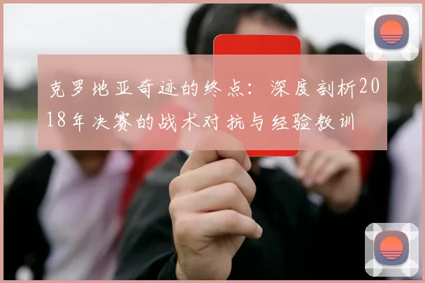 克罗地亚奇迹的终点:深度剖析2018年决赛的战术对抗与经验教训