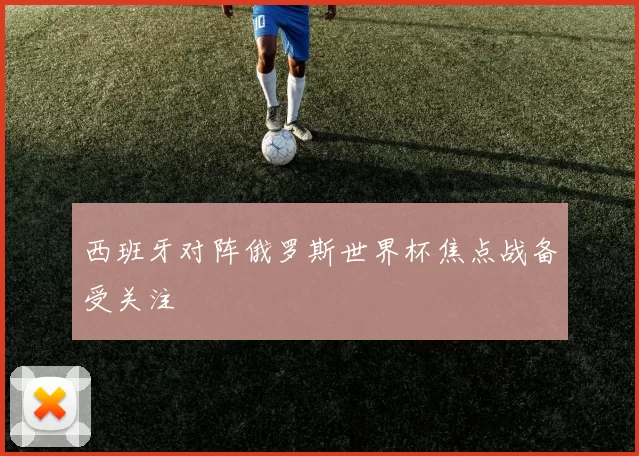 西班牙对阵俄罗斯世界杯焦点战备受关注