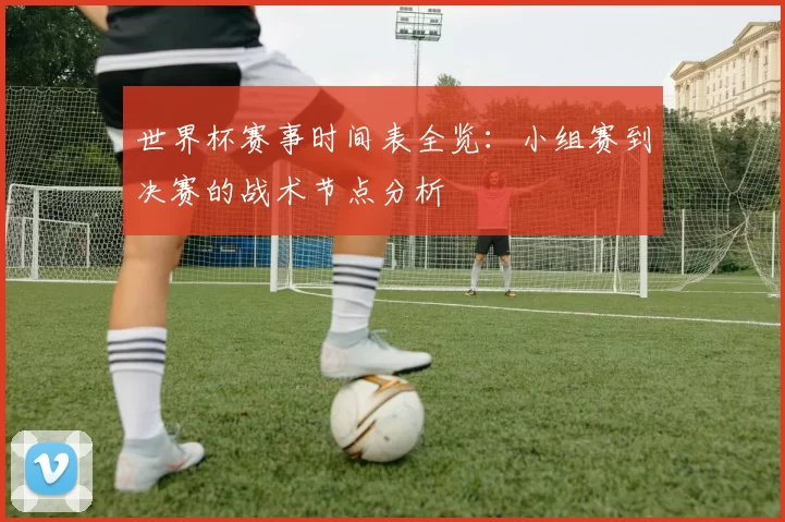 世界杯赛事时间表全览:小组赛到决赛的战术节点分析