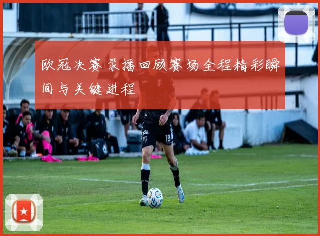 欧冠决赛录播回顾赛场全程精彩瞬间与关键进程