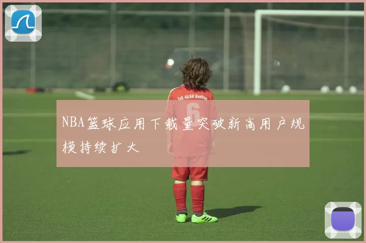 NBA篮球应用下载量突破新高用户规模持续扩大