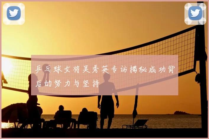 乒乓球女将吴秀英专访揭秘成功背后的努力与坚持