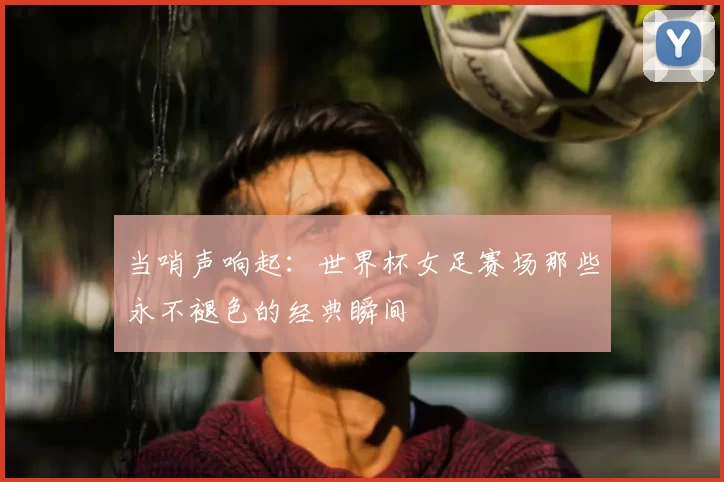 当哨声响起:世界杯女足赛场那些永不褪色的经典瞬间