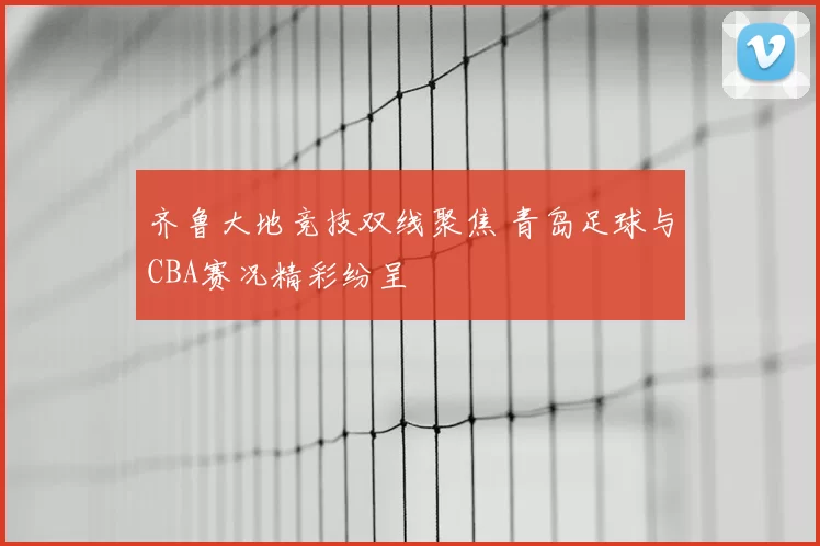 齐鲁大地竞技双线聚焦 青岛足球与CBA赛况精彩纷呈