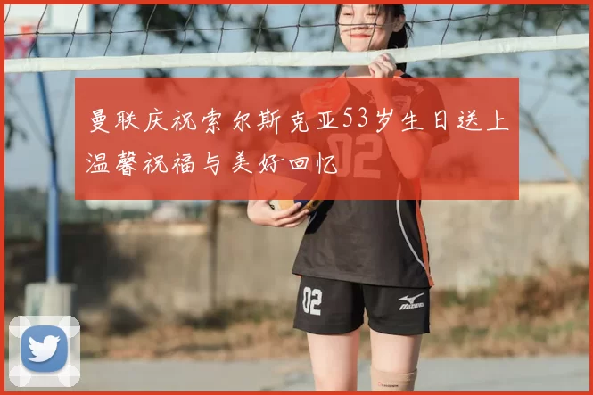 曼联庆祝索尔斯克亚53岁生日送上温馨祝福与美好回忆