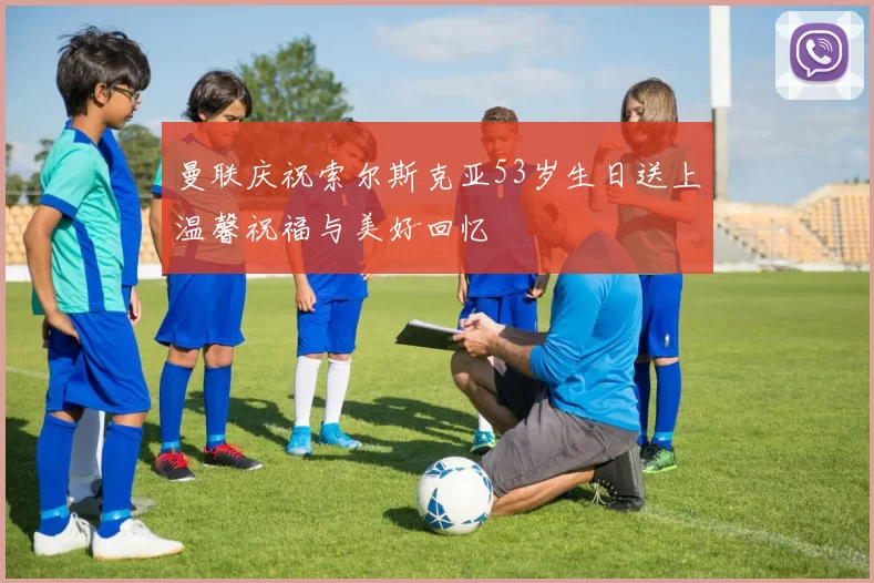 曼联庆祝索尔斯克亚53岁生日送上温馨祝福与美好回忆
