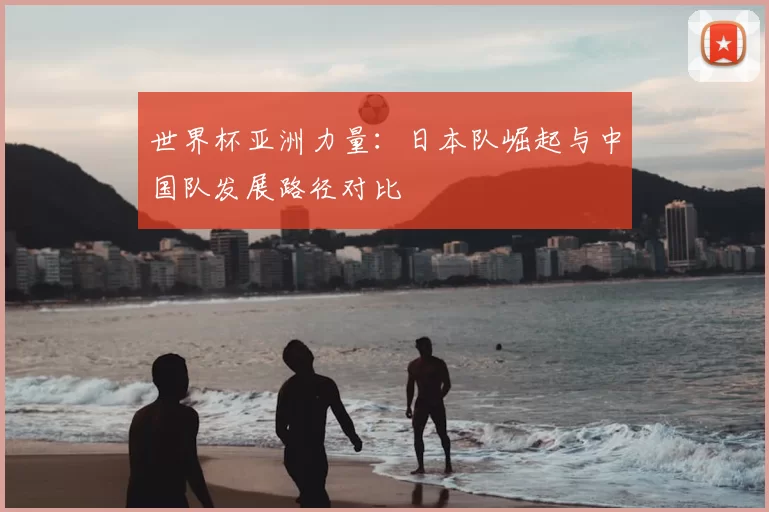 世界杯亚洲力量:日本队崛起与中国队发展路径对比