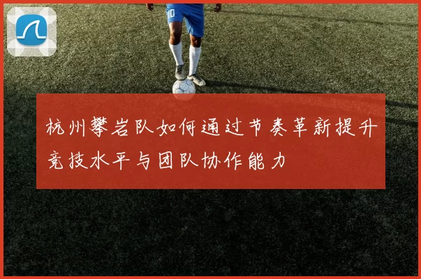 杭州攀岩队如何通过节奏革新提升竞技水平与团队协作能力
