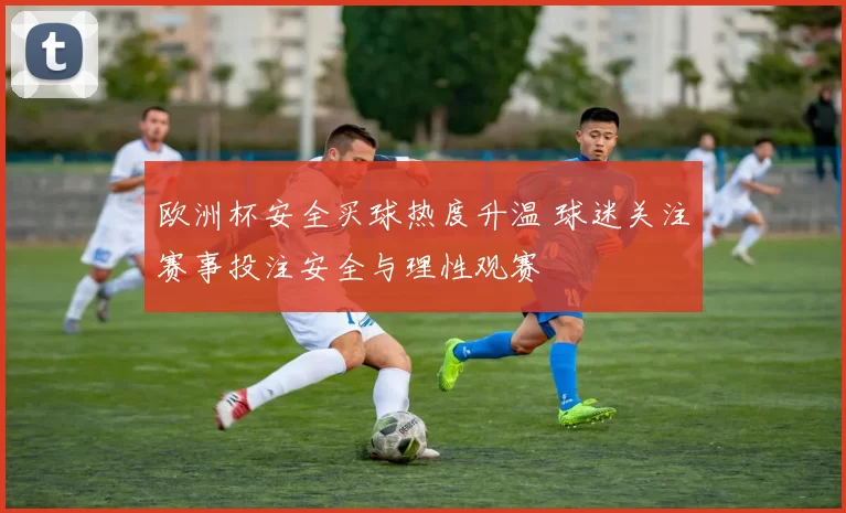 欧洲杯安全买球热度升温 球迷关注赛事投注安全与理性观赛