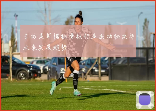 专访吴军揭秘滑板行业成功秘诀与未来发展趋势