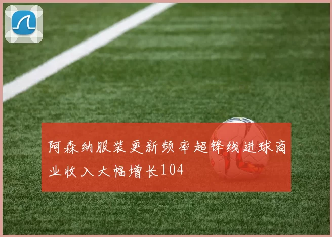 阿森纳服装更新频率超锋线进球商业收入大幅增长104