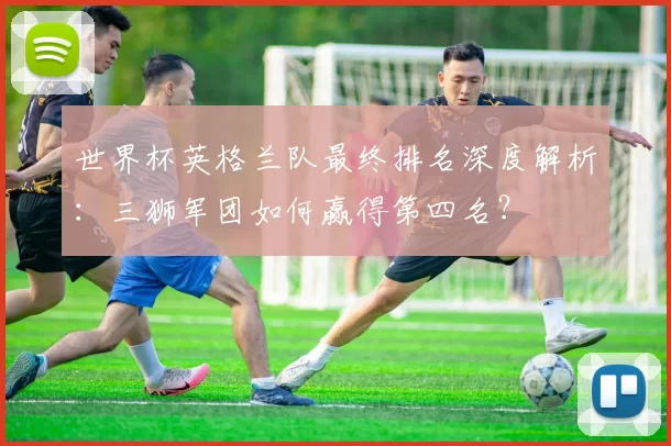 世界杯英格兰队最终排名深度解析:三狮军团如何赢得第四名?