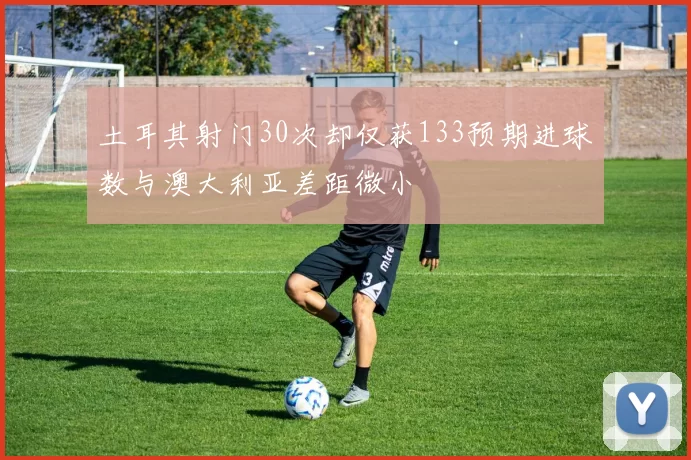土耳其射门30次却仅获133预期进球数与澳大利亚差距微小