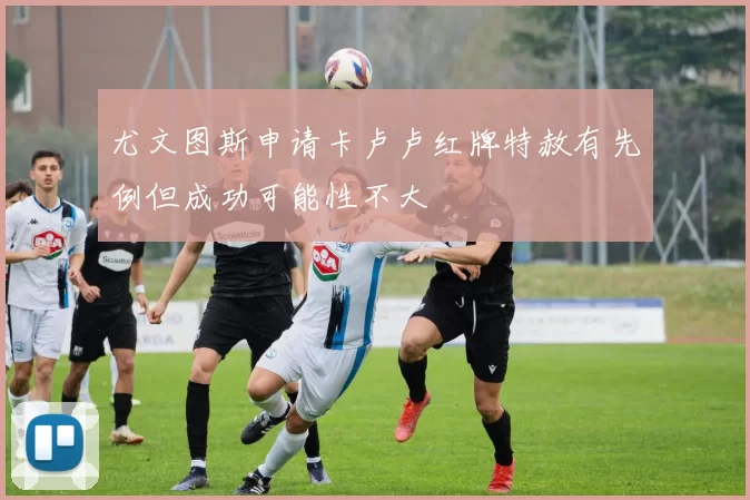 尤文图斯申请卡卢卢红牌特赦有先例但成功可能性不大