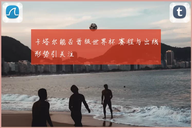 卡塔尔能否晋级世界杯 赛程与出线形势引关注