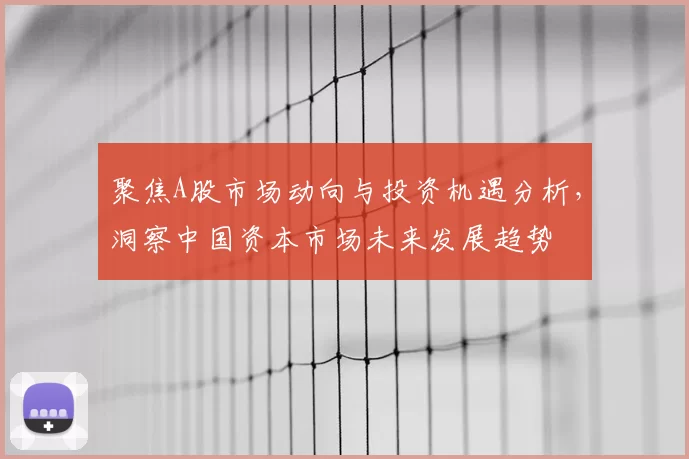 聚焦A股市场动向与投资机遇分析,洞察中国资本市场未来发展趋势