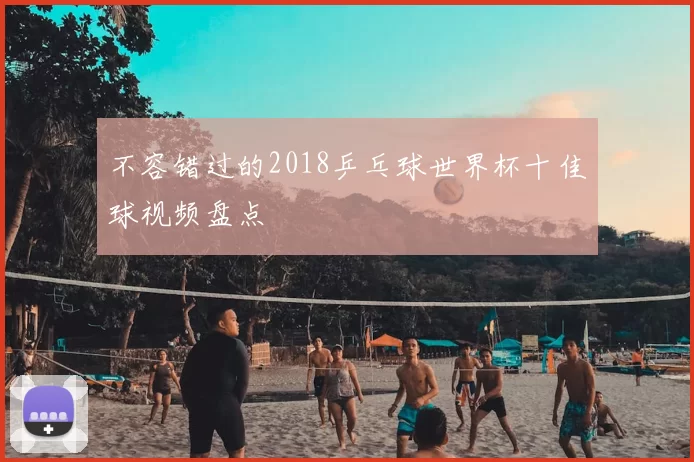 不容错过的2018乒乓球世界杯十佳球视频盘点