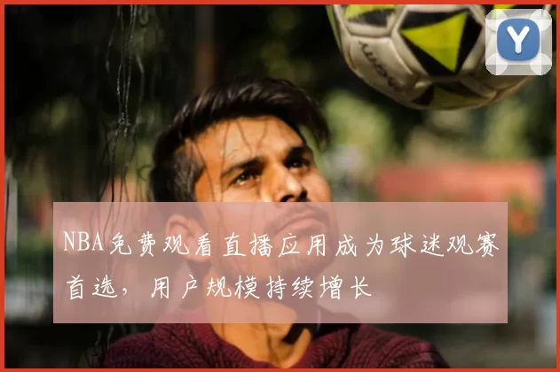 NBA免费观看直播应用成为球迷观赛首选,用户规模持续增长