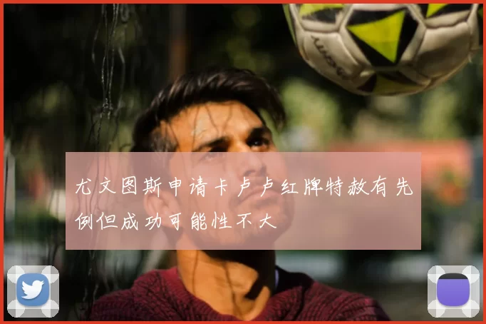 尤文图斯申请卡卢卢红牌特赦有先例但成功可能性不大
