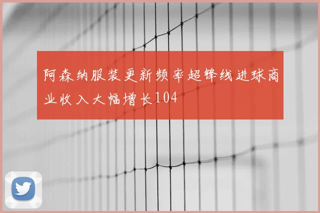 阿森纳服装更新频率超锋线进球商业收入大幅增长104