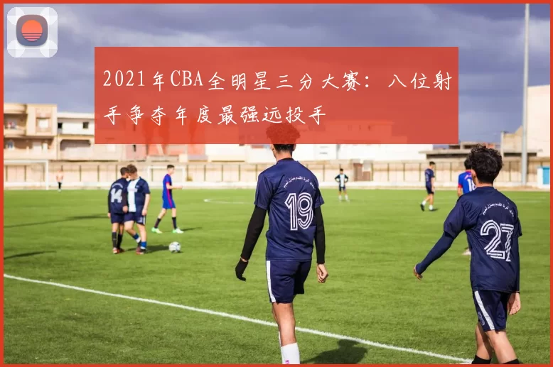 2021年CBA全明星三分大赛:八位射手争夺年度最强远投手