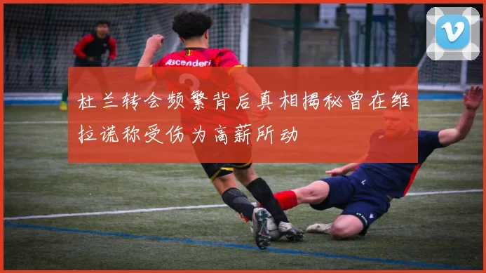 杜兰转会频繁背后真相揭秘曾在维拉谎称受伤为高薪所动