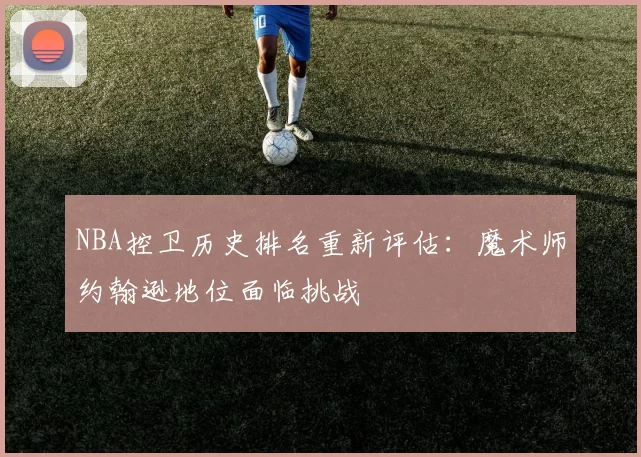 NBA控卫历史排名重新评估:魔术师约翰逊地位面临挑战