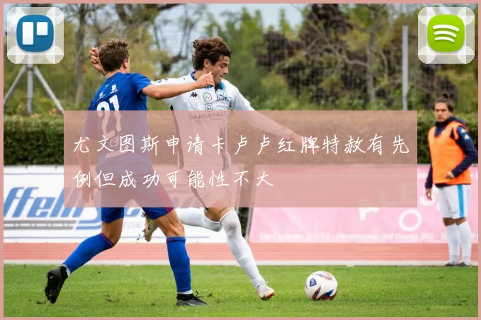 尤文图斯申请卡卢卢红牌特赦有先例但成功可能性不大