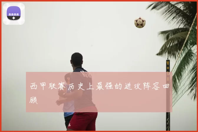 西甲联赛历史上最强的进攻阵容回顾