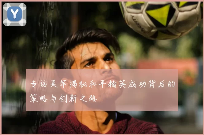 专访吴军揭秘和平精英成功背后的策略与创新之路