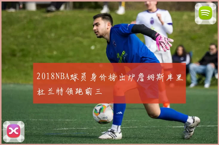 2018NBA球员身价榜出炉詹姆斯库里杜兰特领跑前三