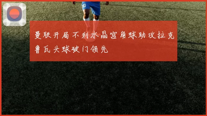 曼联开局不利水晶宫角球助攻拉克鲁瓦头球破门领先