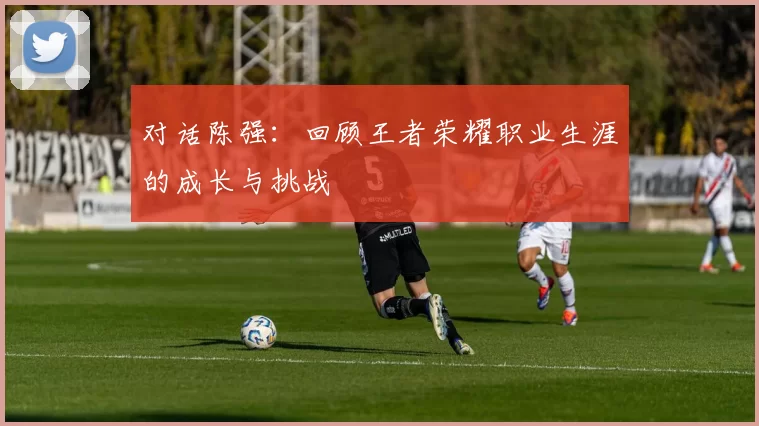 对话陈强:回顾王者荣耀职业生涯的成长与挑战