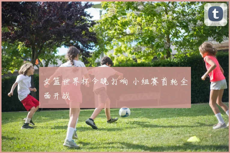 女篮世界杯今晚打响 小组赛首轮全面开战