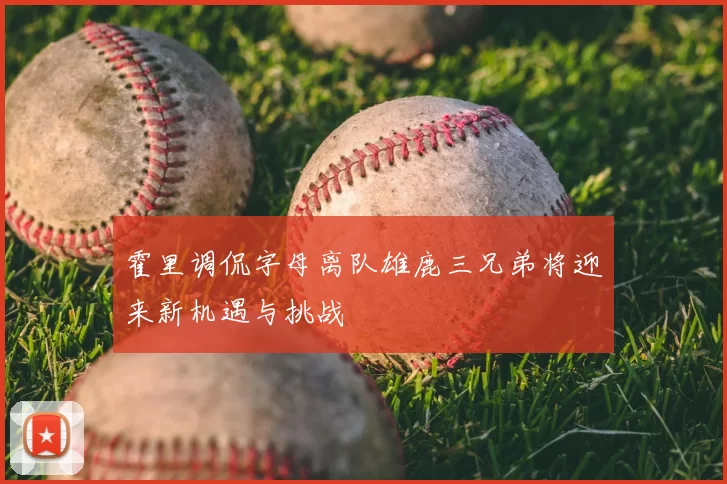 霍里调侃字母离队雄鹿三兄弟将迎来新机遇与挑战