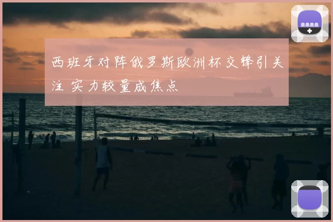 西班牙对阵俄罗斯欧洲杯交锋引关注 实力较量成焦点
