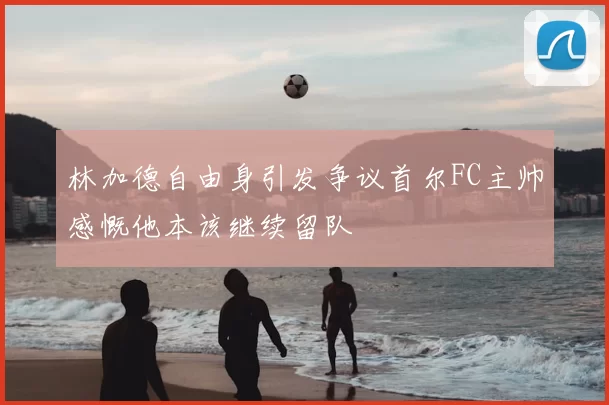 林加德自由身引发争议首尔FC主帅感慨他本该继续留队