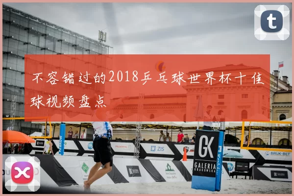 不容错过的2018乒乓球世界杯十佳球视频盘点