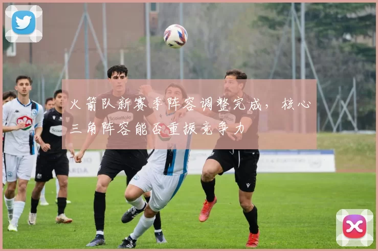 火箭队新赛季阵容调整完成,核心三角阵容能否重振竞争力