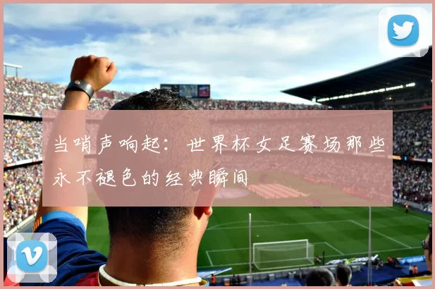 当哨声响起：世界杯女足赛场那些永不褪色的经典瞬间
