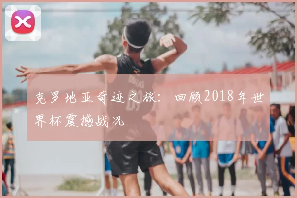 克罗地亚奇迹之旅：回顾2018年世界杯震撼战况