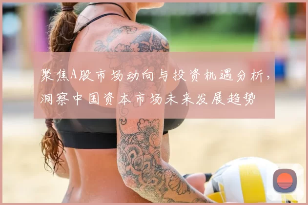 聚焦A股市场动向与投资机遇分析,洞察中国资本市场未来发展趋势