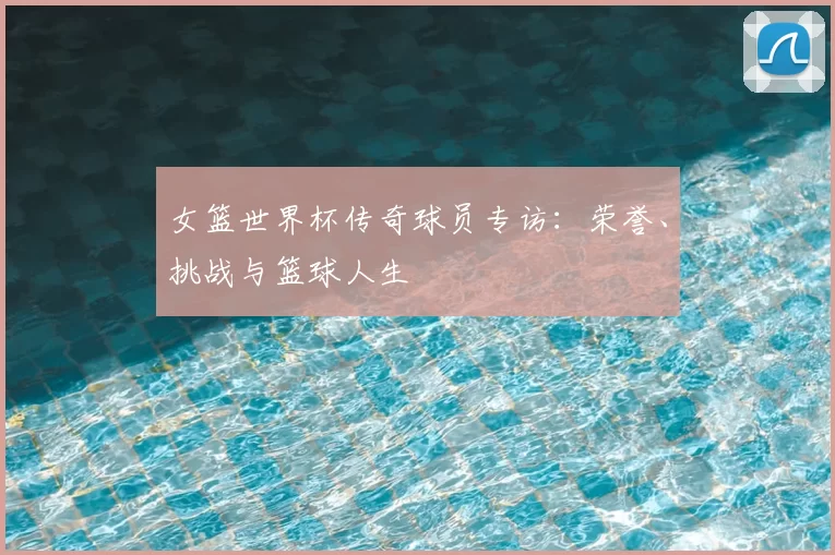 女篮世界杯传奇球员专访:荣誉、挑战与篮球人生
