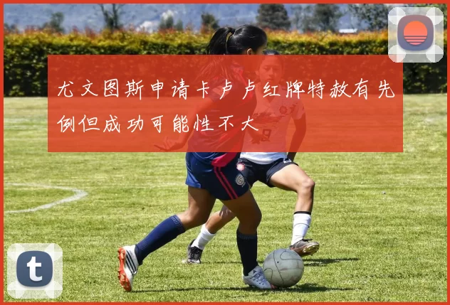 尤文图斯申请卡卢卢红牌特赦有先例但成功可能性不大