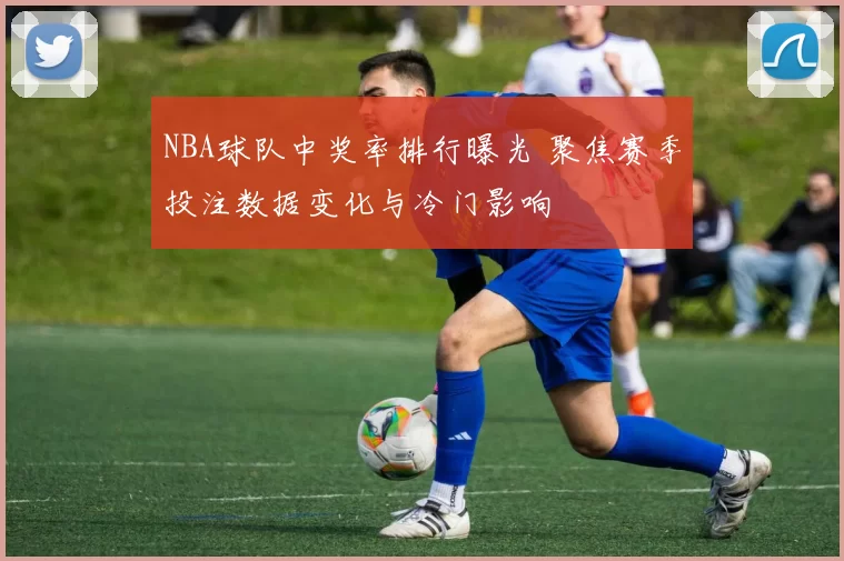 NBA球队中奖率排行曝光 聚焦赛季投注数据变化与冷门影响