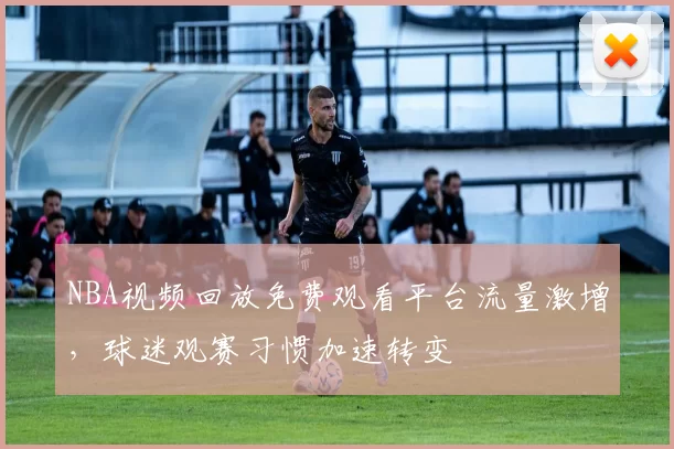 NBA视频回放免费观看平台流量激增,球迷观赛习惯加速转变