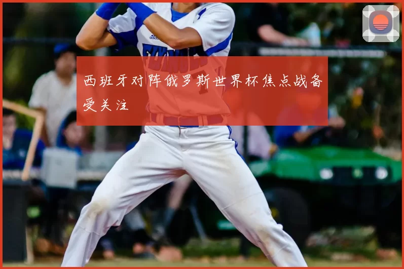 西班牙对阵俄罗斯世界杯焦点战备受关注
