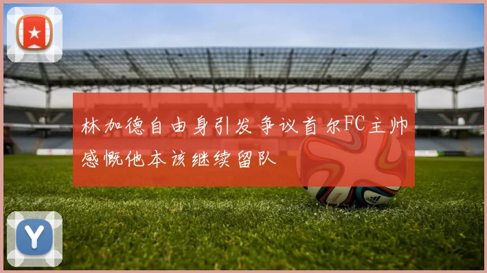 林加德自由身引发争议首尔FC主帅感慨他本该继续留队