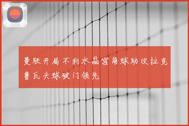 曼联开局不利水晶宫角球助攻拉克鲁瓦头球破门领先